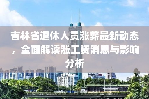 吉林省退休人员涨薪最新动态，全面解读涨工资消息与影响分析