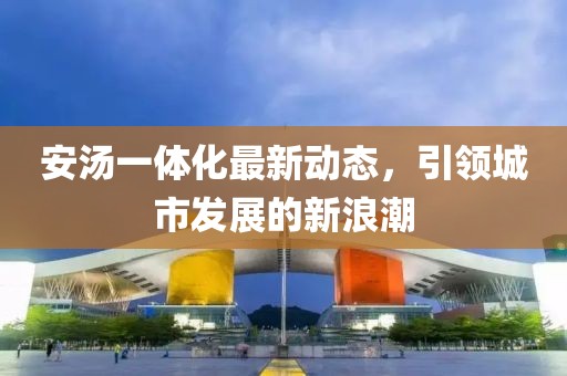 安汤一体化最新动态，引领城市发展的新浪潮