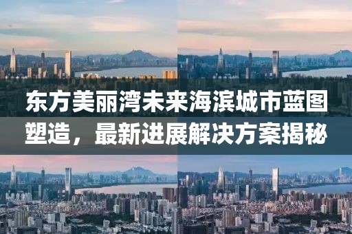 东方美丽湾未来海滨城市蓝图塑造，最新进展解决方案揭秘