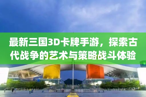 最新三国3D卡牌手游，探索古代战争的艺术与策略战斗体验