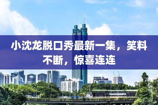 小沈龙脱口秀最新一集，笑料不断，惊喜连连