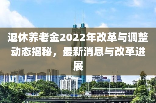 退休养老金2022年改革与调整动态揭秘，最新消息与改革进展