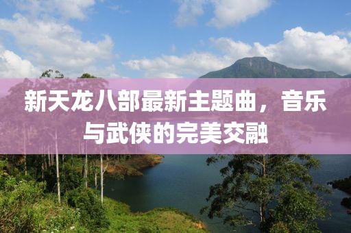 新天龙八部最新主题曲，音乐与武侠的完美交融