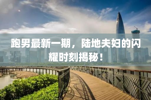 跑男最新一期，陆地夫妇的闪耀时刻揭秘！