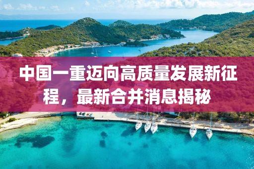 中国一重迈向高质量发展新征程，最新合并消息揭秘