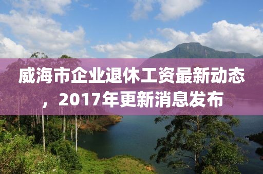 威海市企业退休工资最新动态，2017年更新消息发布