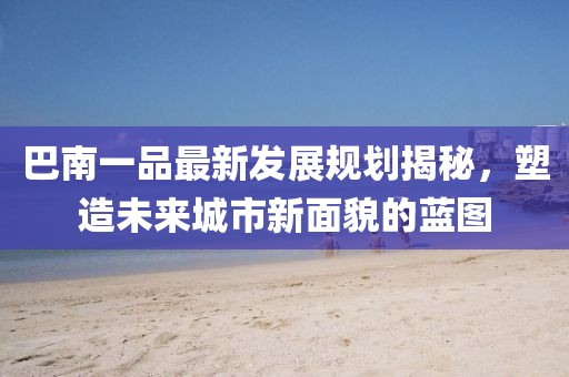 巴南一品最新发展规划揭秘，塑造未来城市新面貌的蓝图