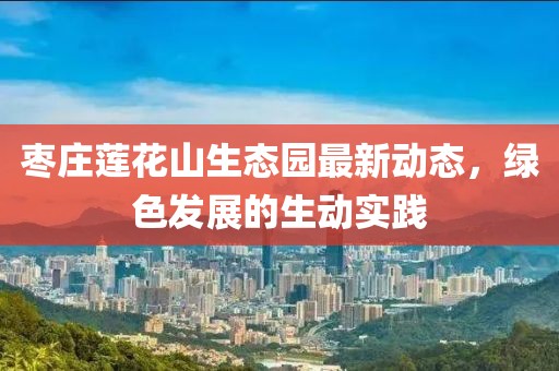 枣庄莲花山生态园最新动态，绿色发展的生动实践