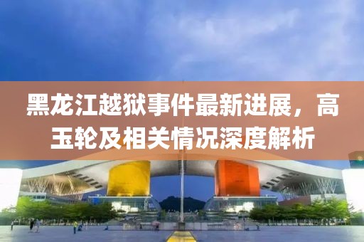 黑龙江越狱事件最新进展，高玉轮及相关情况深度解析
