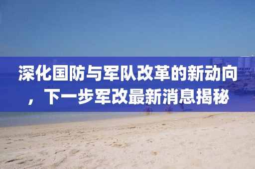 深化国防与军队改革的新动向，下一步军改最新消息揭秘