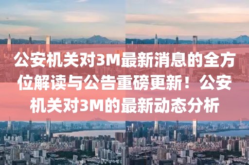 公安机关对3M最新消息的全方位解读与公告重磅更新！公安机关对3M的最新动态分析