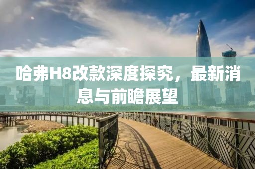 哈弗H8改款深度探究，最新消息与前瞻展望