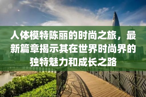 人体模特陈丽的时尚之旅，最新篇章揭示其在世界时尚界的独特魅力和成长之路