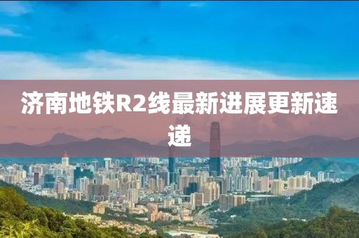 济南地铁R2线最新进展更新速递
