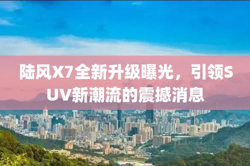 陆风X7全新升级曝光，引领SUV新潮流的震撼消息