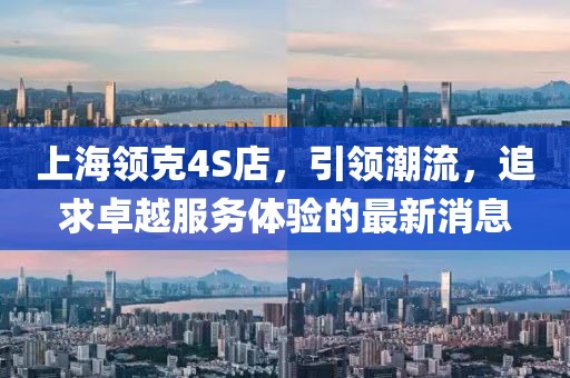 上海领克4S店，引领潮流，追求卓越服务体验的最新消息