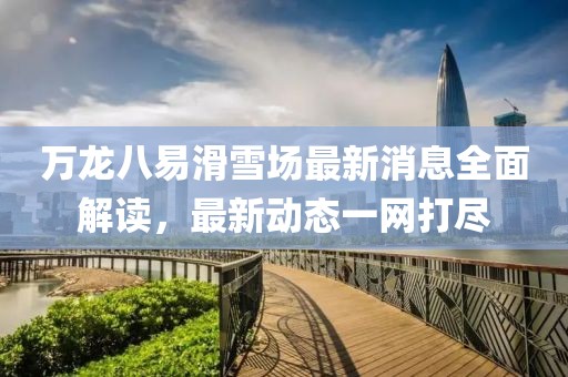 万龙八易滑雪场最新消息全面解读，最新动态一网打尽