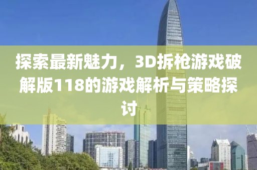 探索最新魅力，3D拆枪游戏破解版118的游戏解析与策略探讨
