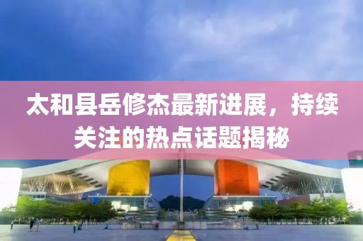 太和县岳修杰最新进展，持续关注的热点话题揭秘