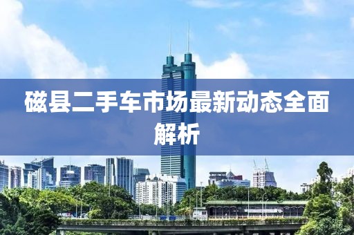 磁县二手车市场最新动态全面解析