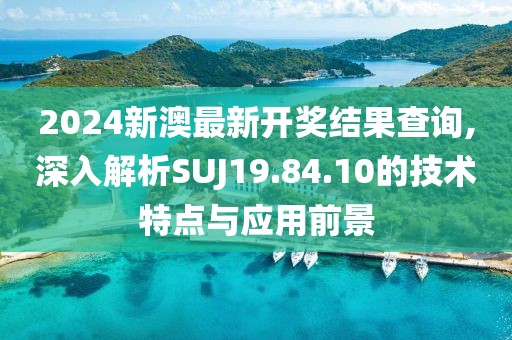 2024新澳最新开奖结果查询,深入解析SUJ19.84.10的技术特点与应用前景