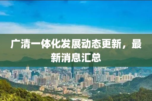 广清一体化发展动态更新，最新消息汇总