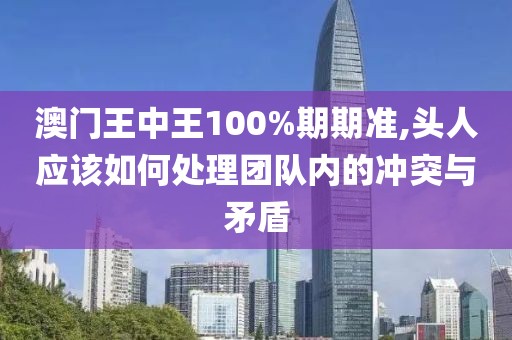 澳门王中王100%期期准,头人应该如何处理团队内的冲突与矛盾
