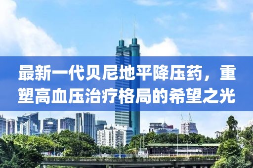 最新一代贝尼地平降压药，重塑高血压治疗格局的希望之光