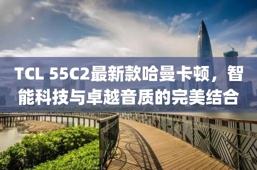 TCL 55C2最新款哈曼卡顿，智能科技与卓越音质的完美结合
