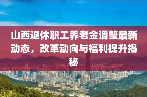 山西退休职工养老金调整最新动态，改革动向与福利提升揭秘
