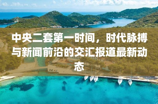 中央二套第一时间，时代脉搏与新闻前沿的交汇报道最新动态