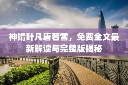 神婿叶凡唐若雪，免费全文最新解读与完整版揭秘