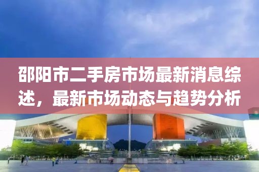 邵阳市二手房市场最新消息综述，最新市场动态与趋势分析