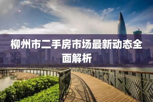 柳州市二手房市场最新动态全面解析