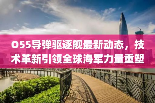 O55导弹驱逐舰最新动态，技术革新引领全球海军力量重塑
