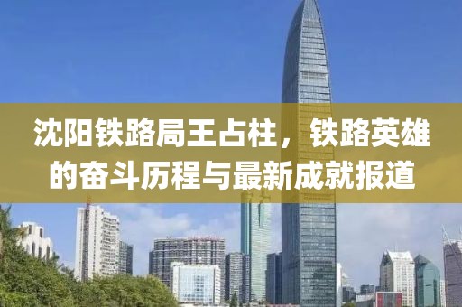 沈阳铁路局王占柱，铁路英雄的奋斗历程与最新成就报道