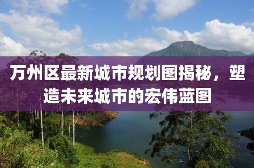 万州区最新城市规划图揭秘，塑造未来城市的宏伟蓝图