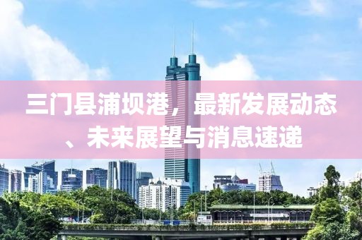 三门县浦坝港，最新发展动态、未来展望与消息速递