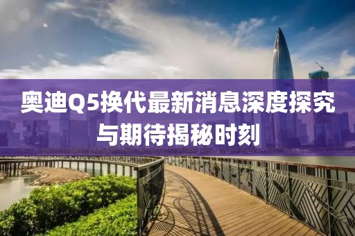 奥迪Q5换代最新消息深度探究与期待揭秘时刻