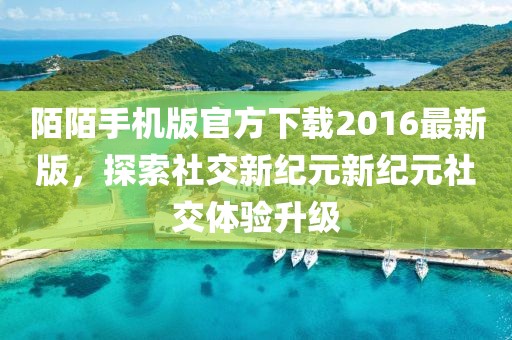 陌陌手机版官方下载2016最新版，探索社交新纪元新纪元社交体验升级