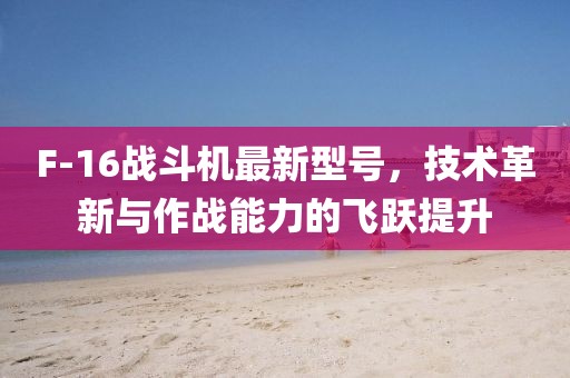 F-16战斗机最新型号，技术革新与作战能力的飞跃提升