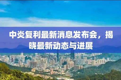 中炎复利最新消息发布会，揭晓最新动态与进展