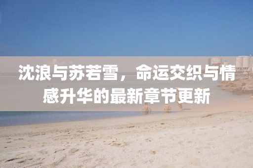 沈浪与苏若雪，命运交织与情感升华的最新章节更新