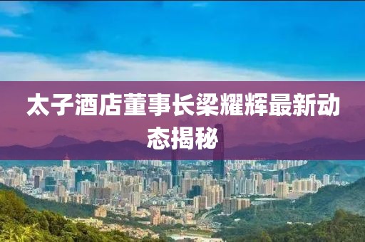 太子酒店董事长梁耀辉最新动态揭秘