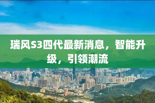 瑞风S3四代最新消息，智能升级，引领潮流