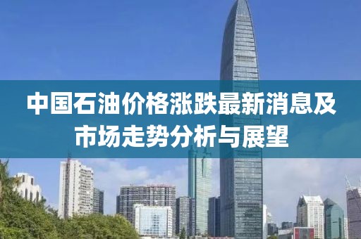 中国石油价格涨跌最新消息及市场走势分析与展望