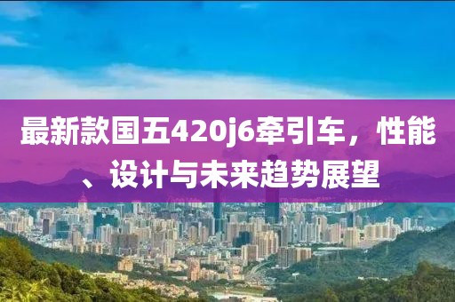 最新款国五420j6牵引车，性能、设计与未来趋势展望