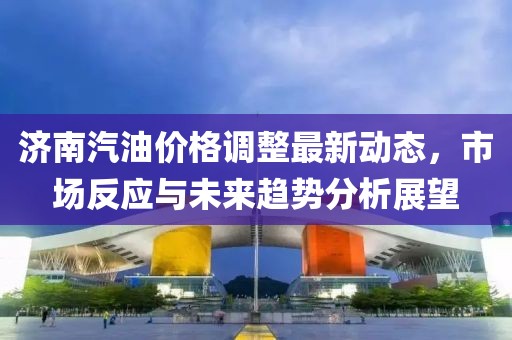 济南汽油价格调整最新动态，市场反应与未来趋势分析展望
