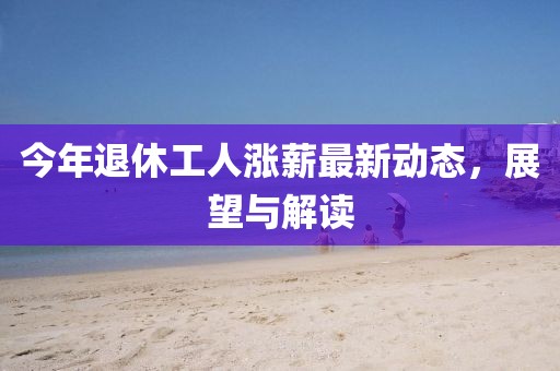 今年退休工人涨薪最新动态，展望与解读