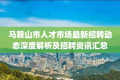 马鞍山市人才市场最新招聘动态深度解析及招聘资讯汇总